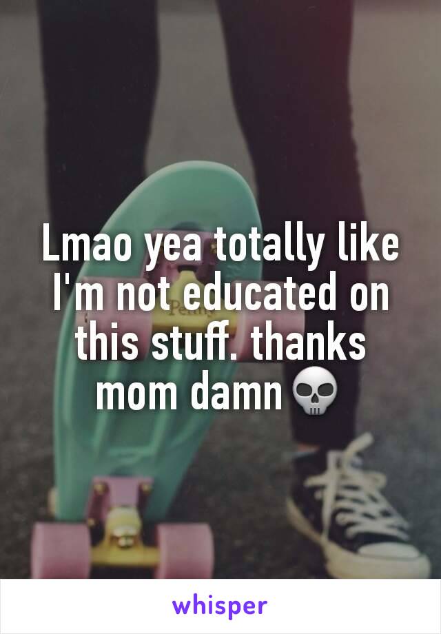 Lmao yea totally like I'm not educated on this stuff. thanks mom damn💀