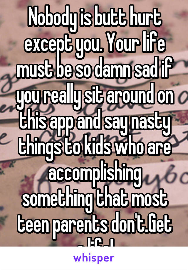 Nobody is butt hurt except you. Your life must be so damn sad if you really sit around on this app and say nasty things to kids who are accomplishing something that most teen parents don't.Get a life!