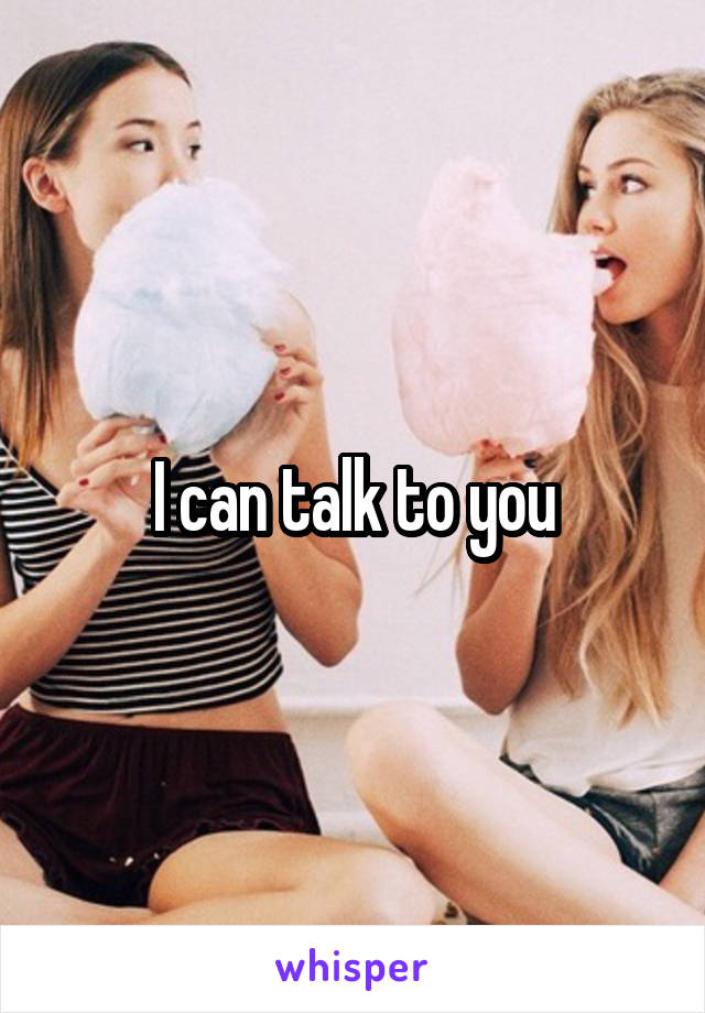 I can talk to you