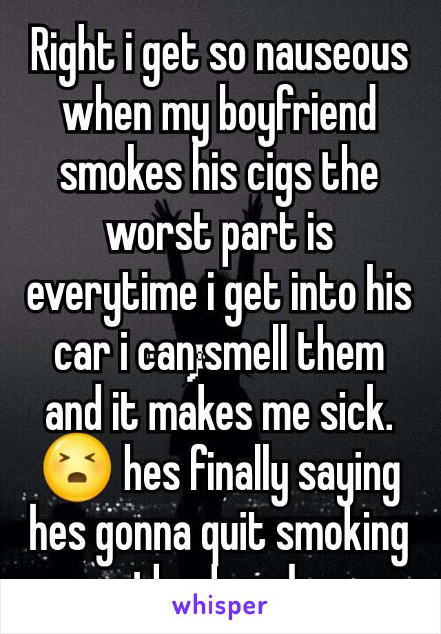 Right i get so nauseous when my boyfriend smokes his cigs the worst part is everytime i get into his car i can smell them and it makes me sick. 😣 hes finally saying hes gonna quit smoking thank god 