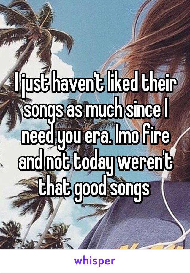I just haven't liked their songs as much since I need you era. Imo fire and not today weren't that good songs 