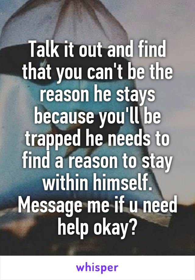 Talk it out and find that you can't be the reason he stays because you'll be trapped he needs to find a reason to stay within himself. Message me if u need help okay?