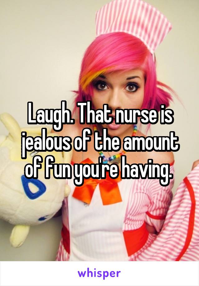 Laugh. That nurse is jealous of the amount of fun you're having. 