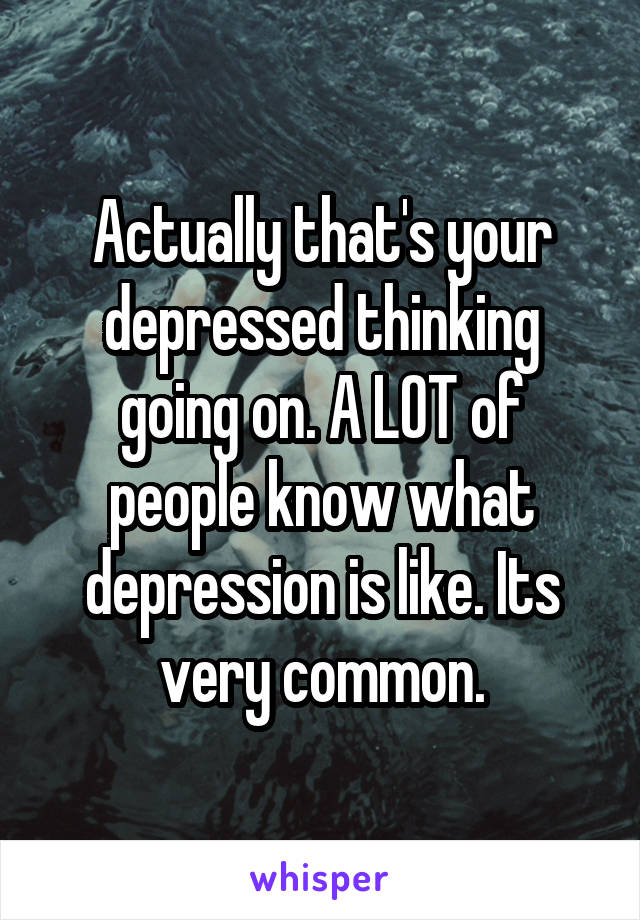 Actually that's your depressed thinking going on. A LOT of people know what depression is like. Its very common.