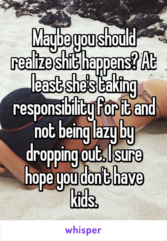 Maybe you should realize shit happens? At least she's taking responsibility for it and not being lazy by dropping out. I sure hope you don't have kids.