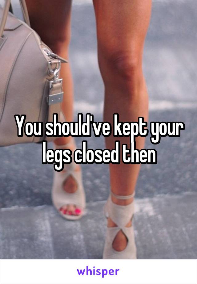 You should've kept your legs closed then