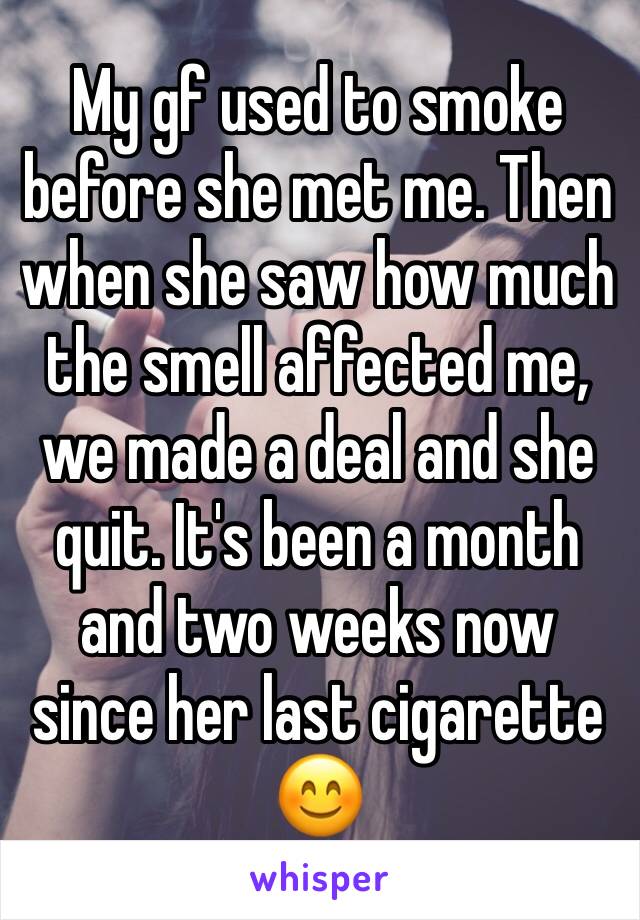 My gf used to smoke before she met me. Then when she saw how much the smell affected me, we made a deal and she quit. It's been a month and two weeks now since her last cigarette 😊