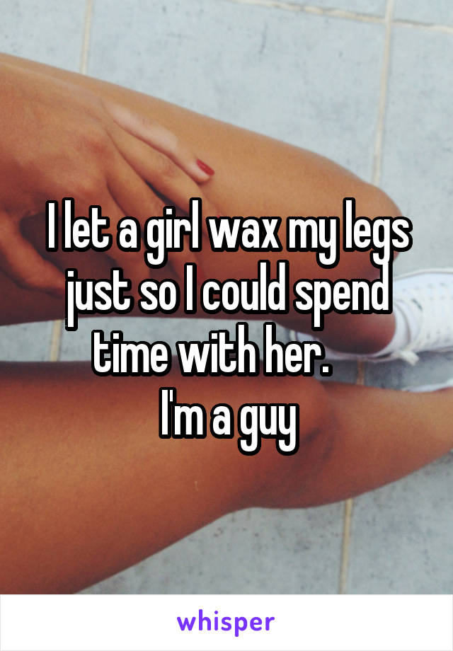 I let a girl wax my legs just so I could spend time with her.    
I'm a guy