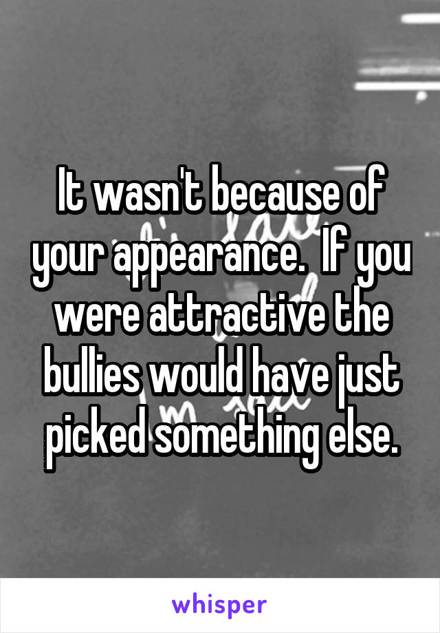 It wasn't because of your appearance.  If you were attractive the bullies would have just picked something else.