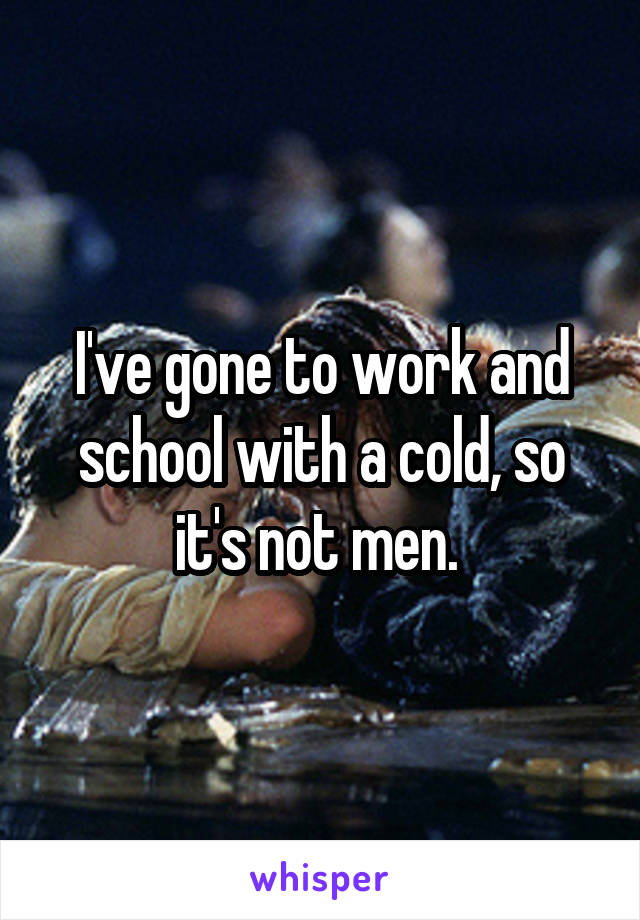 I've gone to work and school with a cold, so it's not men. 