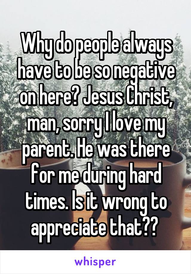 Why do people always have to be so negative on here? Jesus Christ, man, sorry I love my parent. He was there for me during hard times. Is it wrong to appreciate that?? 