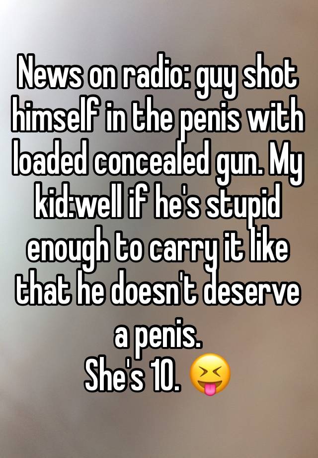 News on radio: guy shot himself in the penis with loaded concealed gun. My kid:well if he's stupid enough to carry it like that he doesn't deserve a penis. 
She's 10. 😝