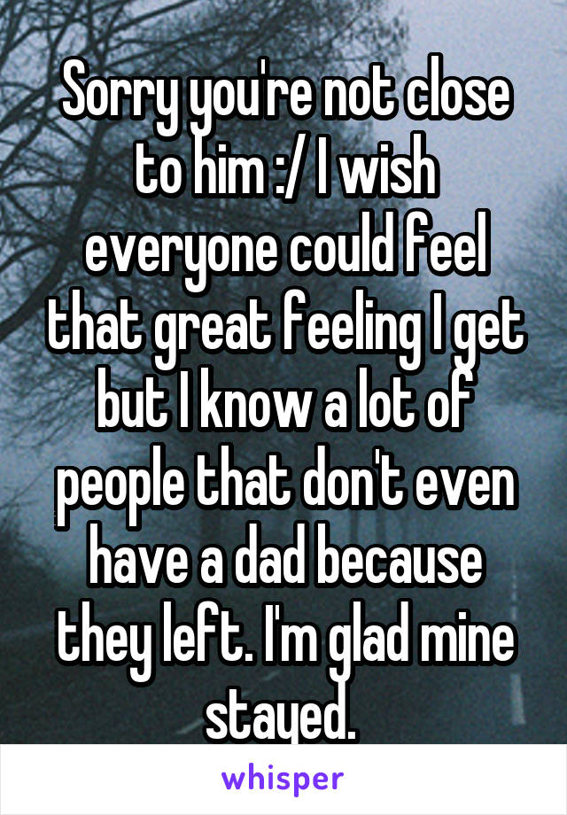 Sorry you're not close to him :/ I wish everyone could feel that great feeling I get but I know a lot of people that don't even have a dad because they left. I'm glad mine stayed. 