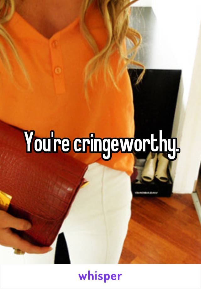 You're cringeworthy.