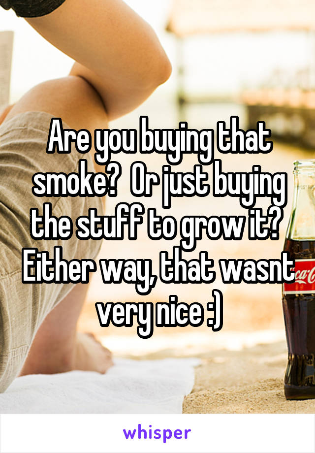 Are you buying that smoke?  Or just buying the stuff to grow it?  Either way, that wasnt very nice :)