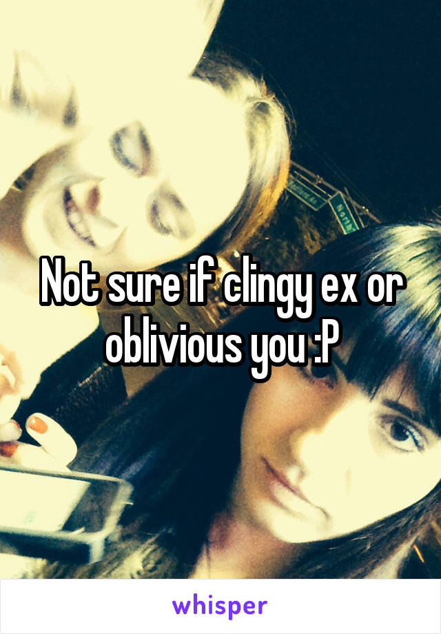 Not sure if clingy ex or oblivious you :P