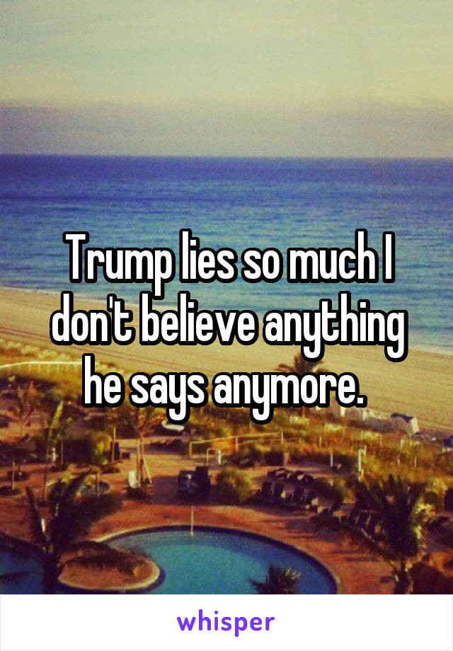 Trump lies so much I don't believe anything he says anymore. 