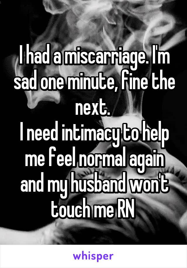 I had a miscarriage. I'm sad one minute, fine the next. 
I need intimacy to help me feel normal again and my husband won't touch me RN 