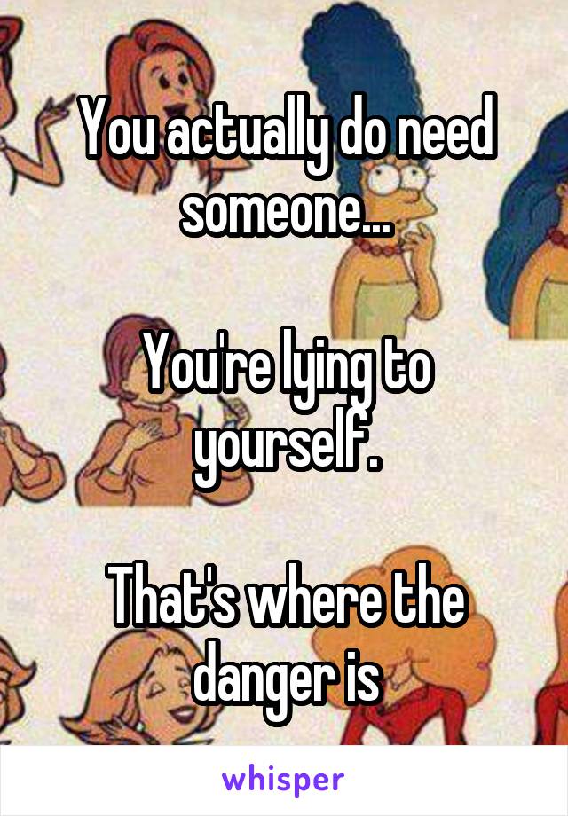 You actually do need someone...

You're lying to yourself.

That's where the danger is