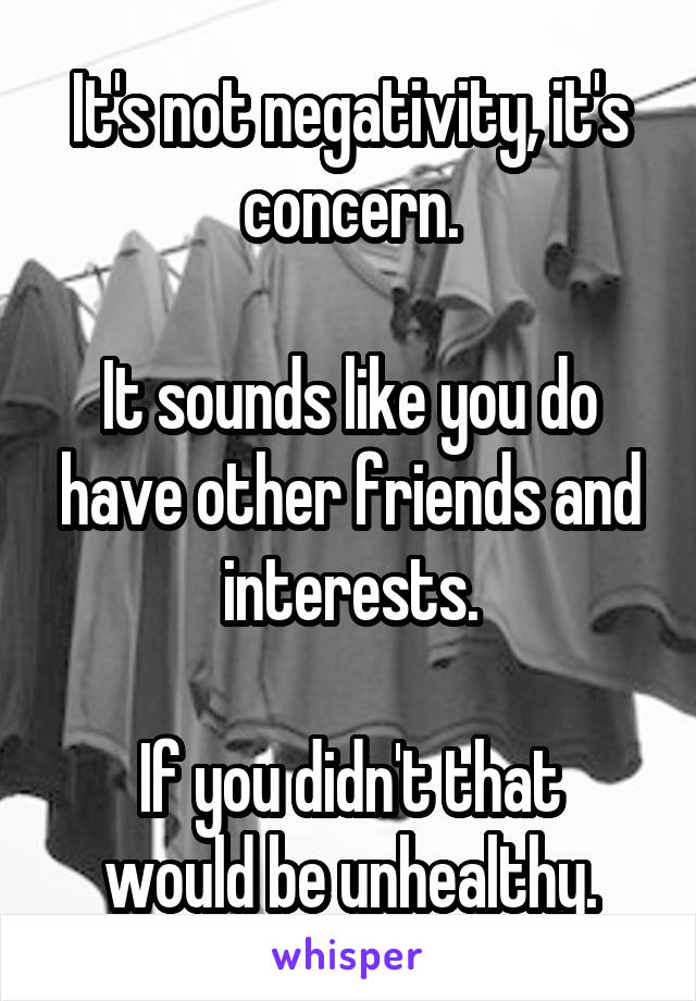 It's not negativity, it's concern.

It sounds like you do have other friends and interests.

If you didn't that would be unhealthy.