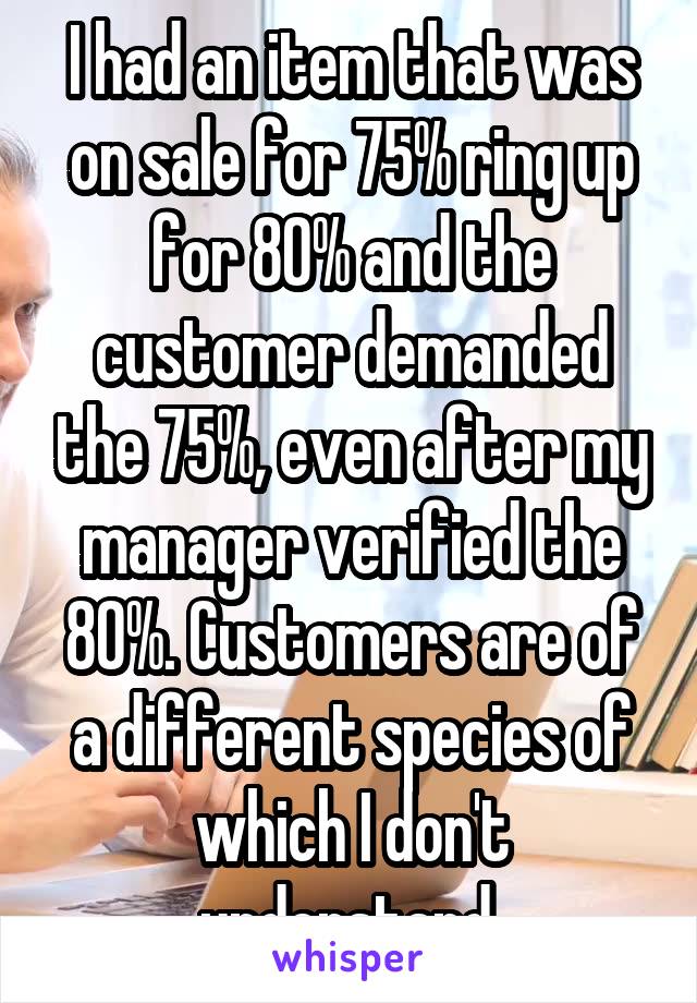 I had an item that was on sale for 75% ring up for 80% and the customer demanded the 75%, even after my manager verified the 80%. Customers are of a different species of which I don't understand 