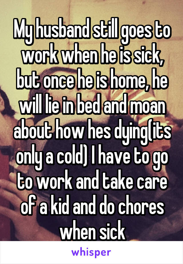 My husband still goes to work when he is sick, but once he is home, he will lie in bed and moan about how hes dying(its only a cold) I have to go to work and take care of a kid and do chores when sick