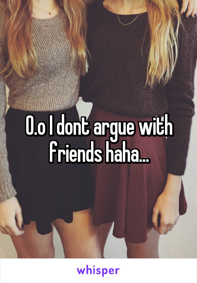 O.o I dont argue with friends haha...