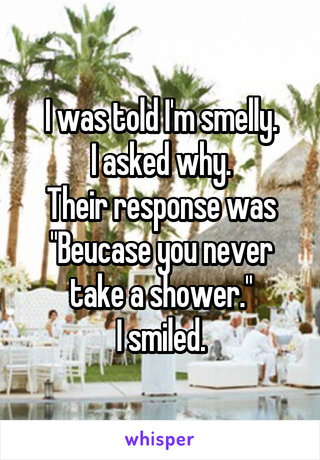 I was told I'm smelly.
I asked why.
Their response was
"Beucase you never take a shower."
I smiled.