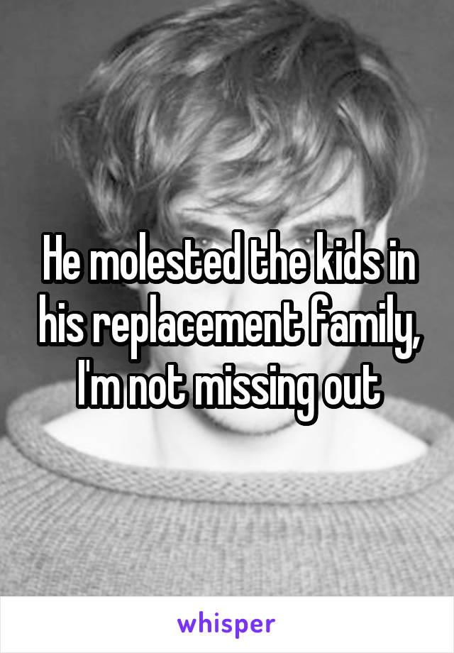 He molested the kids in his replacement family, I'm not missing out