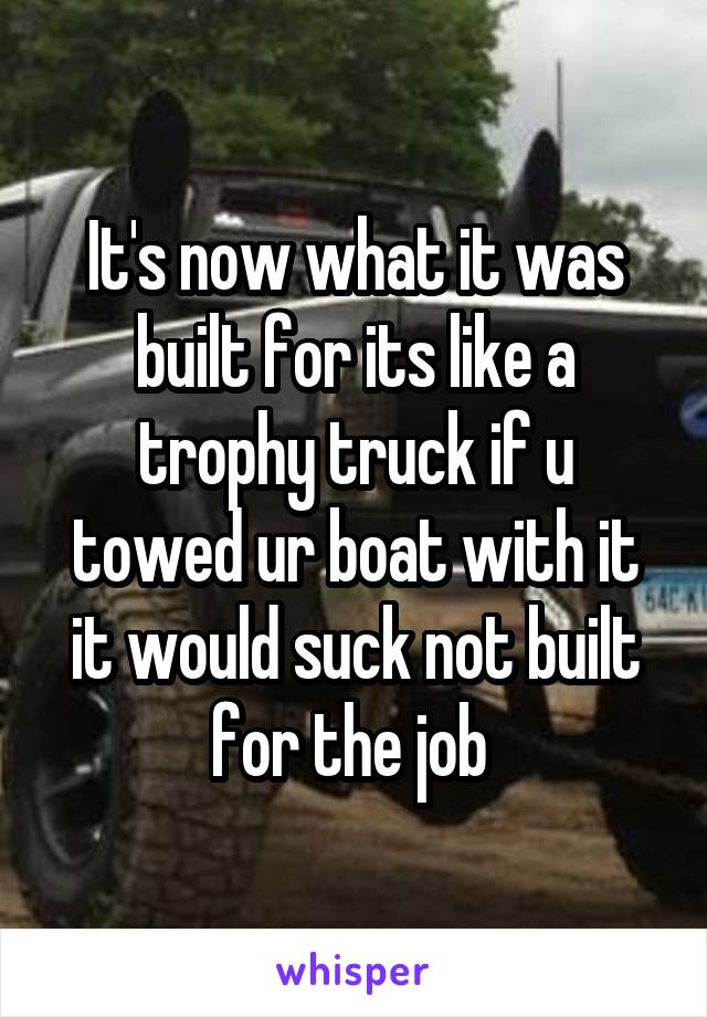 It's now what it was built for its like a trophy truck if u towed ur boat with it it would suck not built for the job 