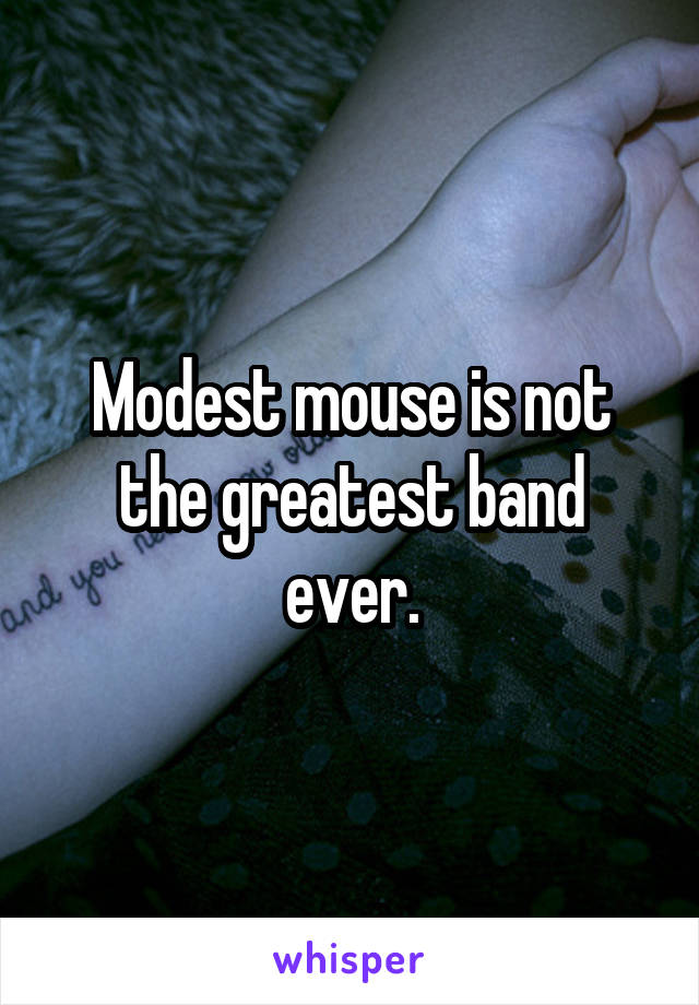 Modest mouse is not the greatest band ever.