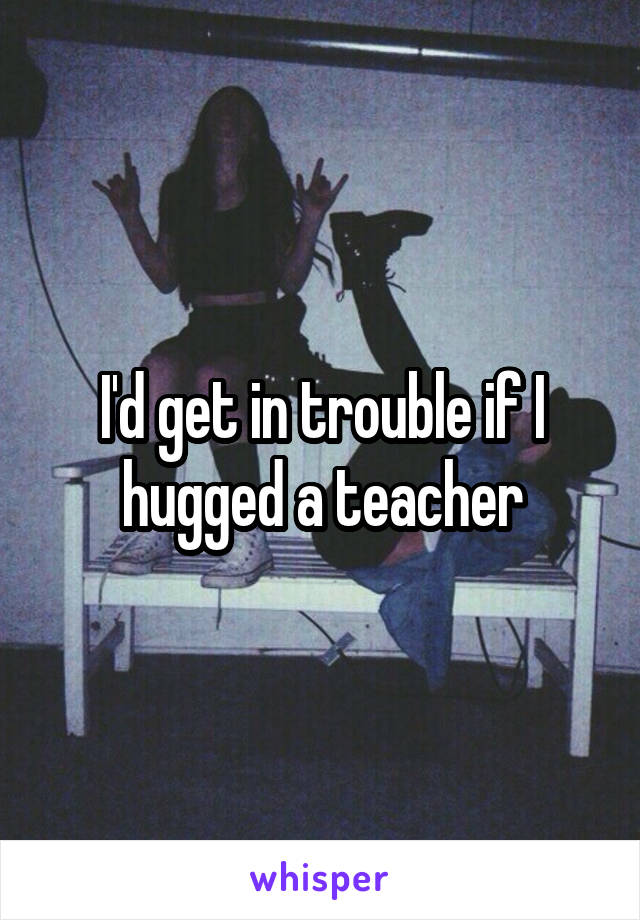 I'd get in trouble if I hugged a teacher