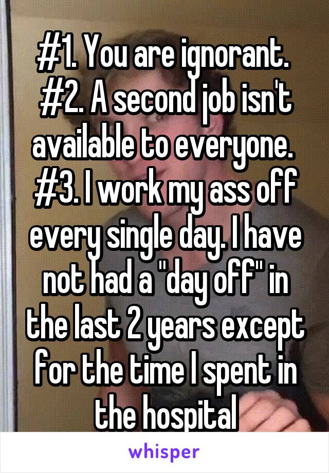 #1. You are ignorant. 
#2. A second job isn't available to everyone. 
#3. I work my ass off every single day. I have not had a "day off" in the last 2 years except for the time I spent in the hospital