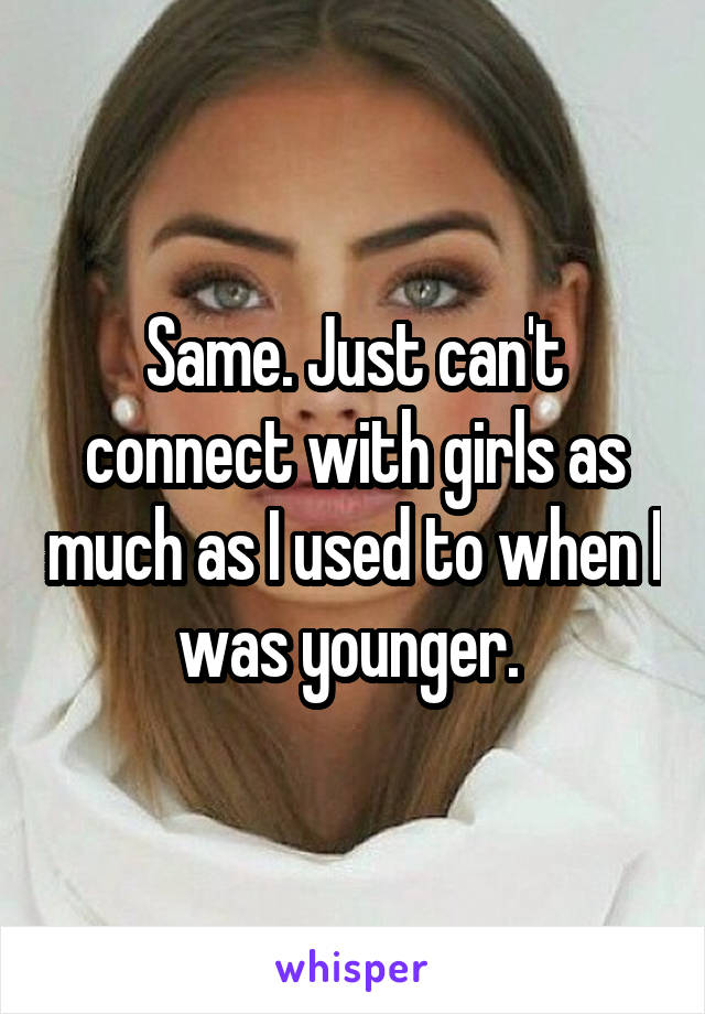 Same. Just can't connect with girls as much as I used to when I was younger. 