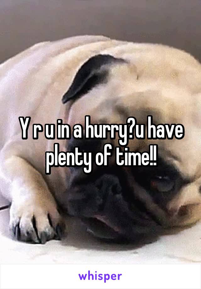 Y r u in a hurry?u have plenty of time!!