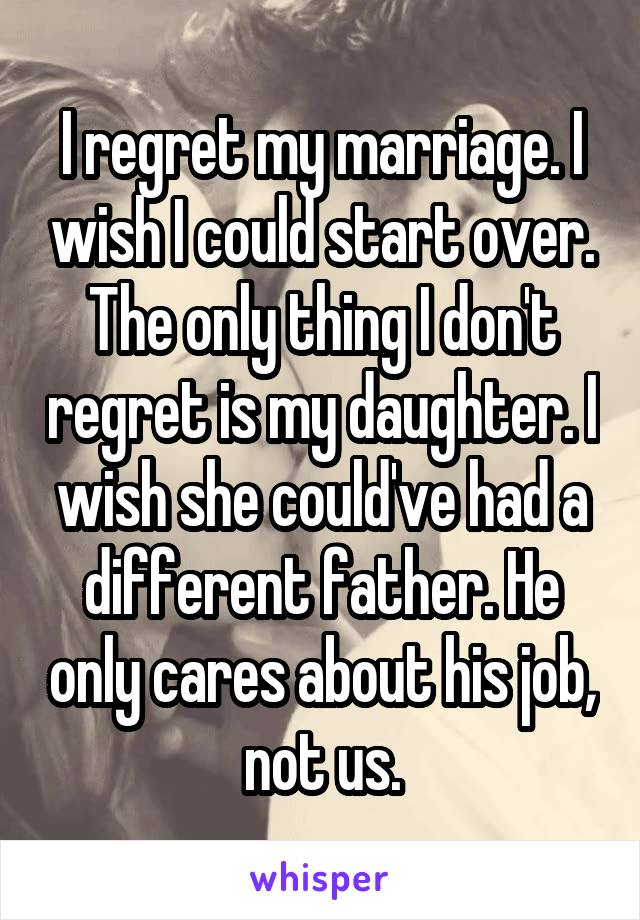 I regret my marriage. I wish I could start over. The only thing I don't regret is my daughter. I wish she could've had a different father. He only cares about his job, not us.