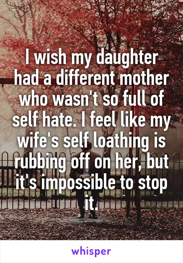 I wish my daughter had a different mother who wasn't so full of self hate. I feel like my wife's self loathing is rubbing off on her, but it's impossible to stop it.