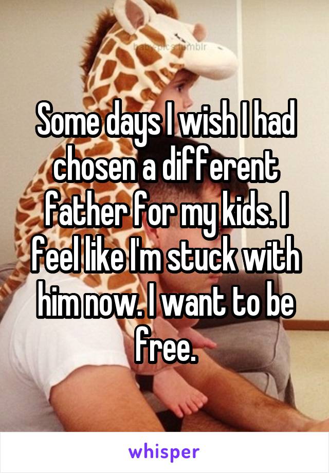 Some days I wish I had chosen a different father for my kids. I feel like I'm stuck with him now. I want to be free.