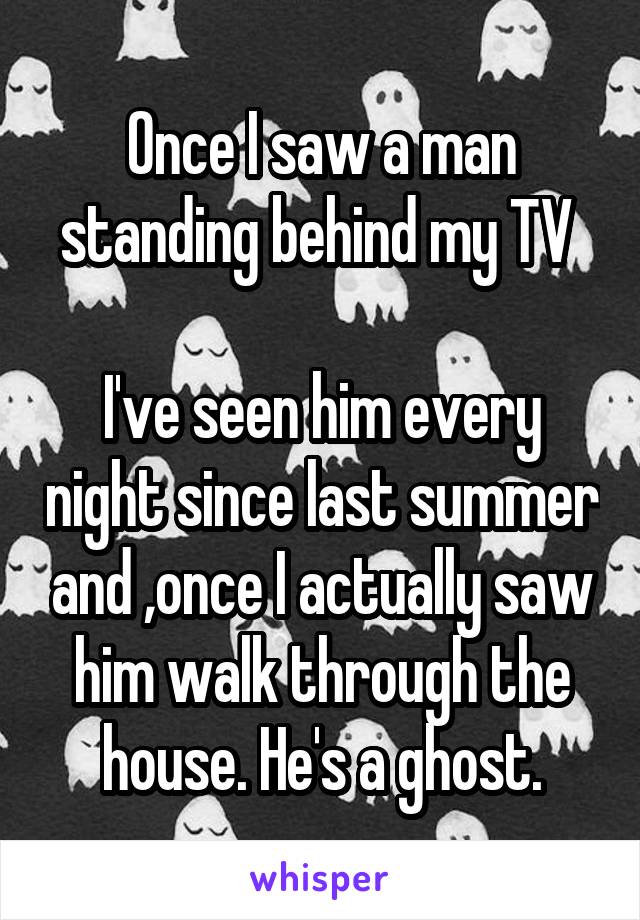Once I saw a man standing behind my TV 

I've seen him every night since last summer and ,once I actually saw him walk through the house. He's a ghost.