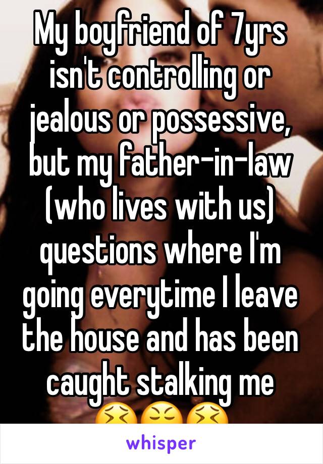 My boyfriend of 7yrs isn't controlling or jealous or possessive, but my father-in-law (who lives with us) questions where I'm going everytime I leave the house and has been caught stalking me 
😫😤😫