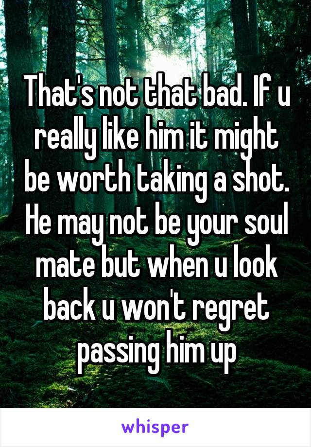 That's not that bad. If u really like him it might be worth taking a shot. He may not be your soul mate but when u look back u won't regret passing him up