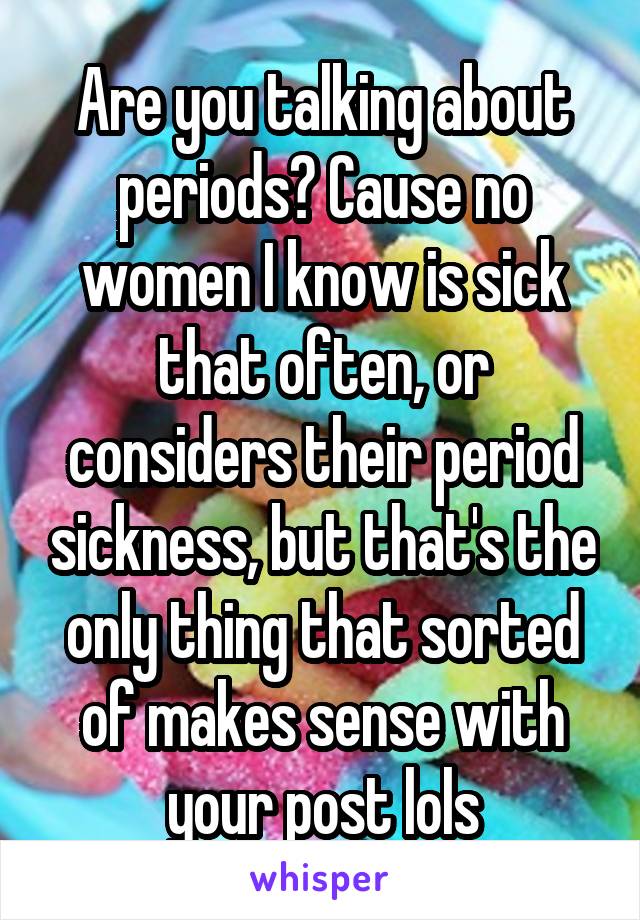 Are you talking about periods? Cause no women I know is sick that often, or considers their period sickness, but that's the only thing that sorted of makes sense with your post lols