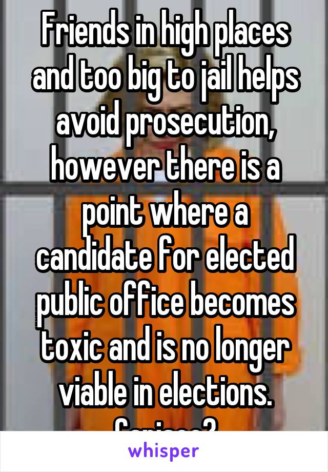 Friends in high places and too big to jail helps avoid prosecution, however there is a point where a candidate for elected public office becomes toxic and is no longer viable in elections.
Capisce?