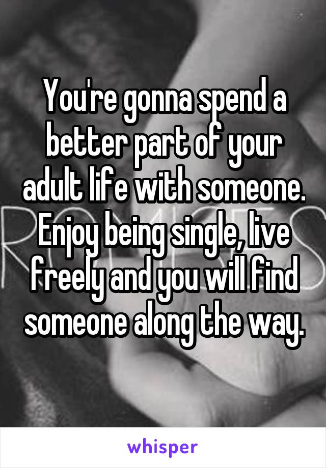 
You're gonna spend a better part of your adult life with someone. Enjoy being single, live freely and you will find someone along the way. 