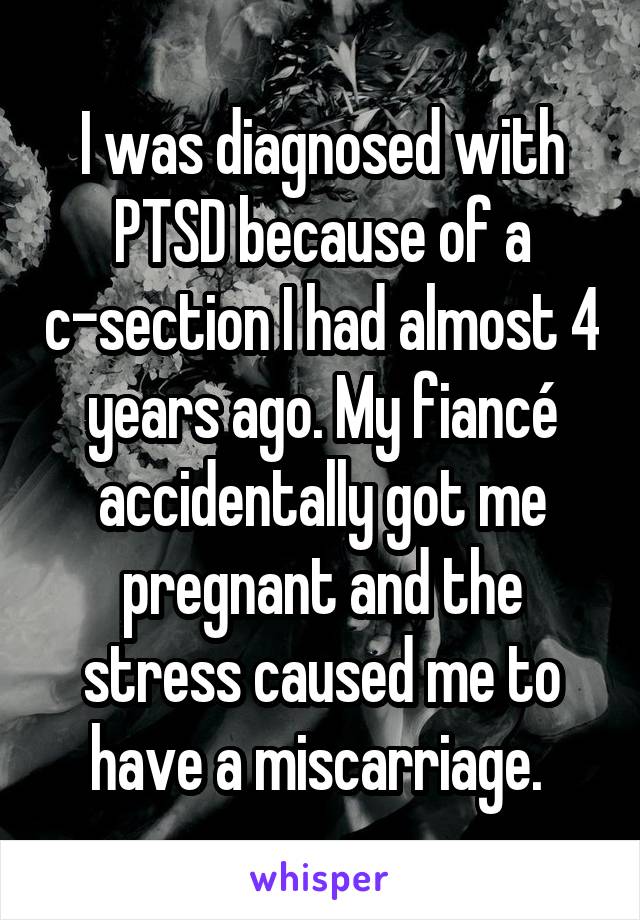 I was diagnosed with PTSD because of a c-section I had almost 4 years ago. My fiancé accidentally got me pregnant and the stress caused me to have a miscarriage. 