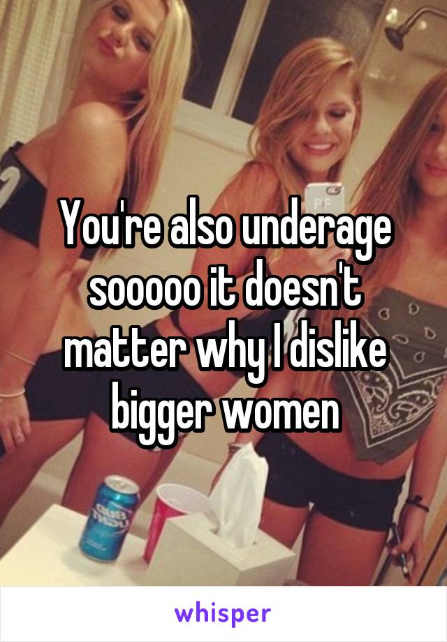 You're also underage sooooo it doesn't matter why I dislike bigger women