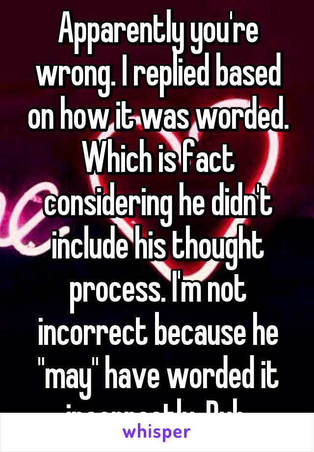 Apparently you're wrong. I replied based on how it was worded. Which is fact considering he didn't include his thought process. I'm not incorrect because he "may" have worded it incorrectly. Duh.