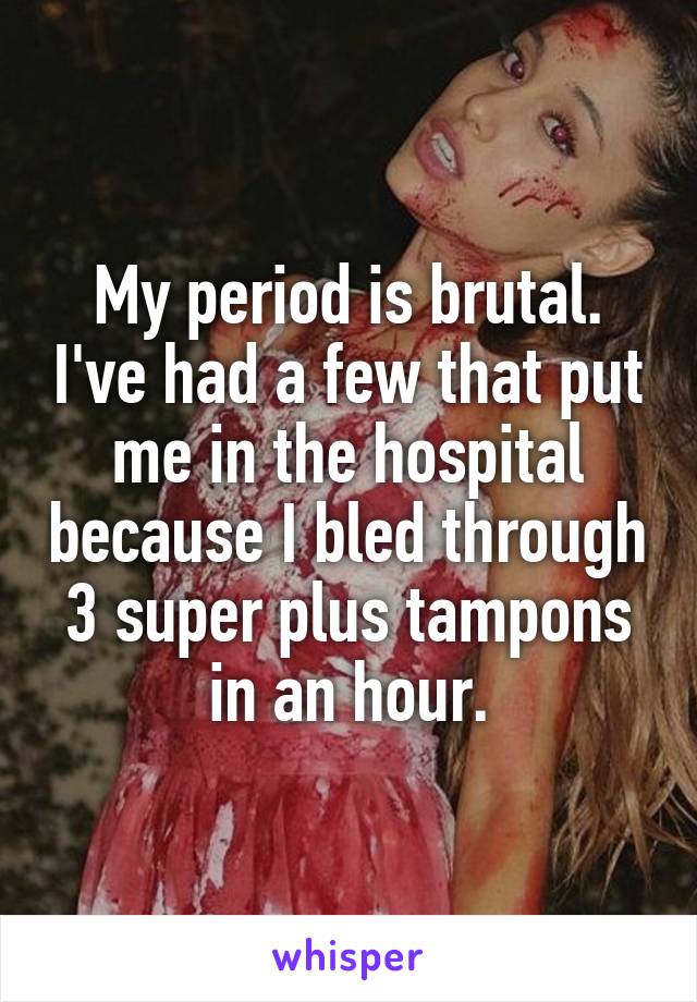 My period is brutal. I've had a few that put me in the hospital because I bled through 3 super plus tampons in an hour.