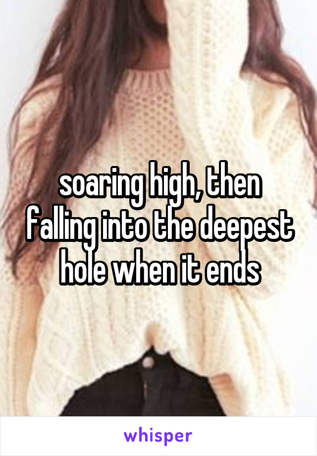 soaring high, then falling into the deepest hole when it ends