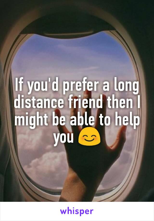 If you'd prefer a long distance friend then I might be able to help you 😊